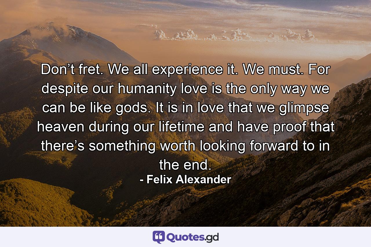 Don’t fret. We all experience it. We must. For despite our humanity love is the only way we can be like gods. It is in love that we glimpse heaven during our lifetime and have proof that there’s something worth looking forward to in the end. - Quote by Felix Alexander