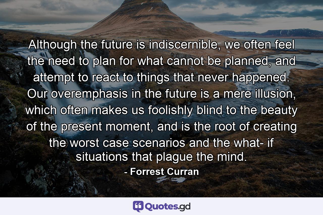 Although the future is indiscernible, we often feel the need to plan for what cannot be planned, and attempt to react to things that never happened. Our overemphasis in the future is a mere illusion, which often makes us foolishly blind to the beauty of the present moment, and is the root of creating the worst case scenarios and the what- if situations that plague the mind. - Quote by Forrest Curran