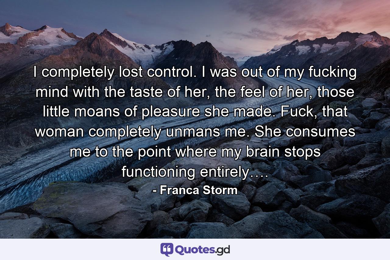 I completely lost control. I was out of my fucking mind with the taste of her, the feel of her, those little moans of pleasure she made. Fuck, that woman completely unmans me. She consumes me to the point where my brain stops functioning entirely…. - Quote by Franca Storm