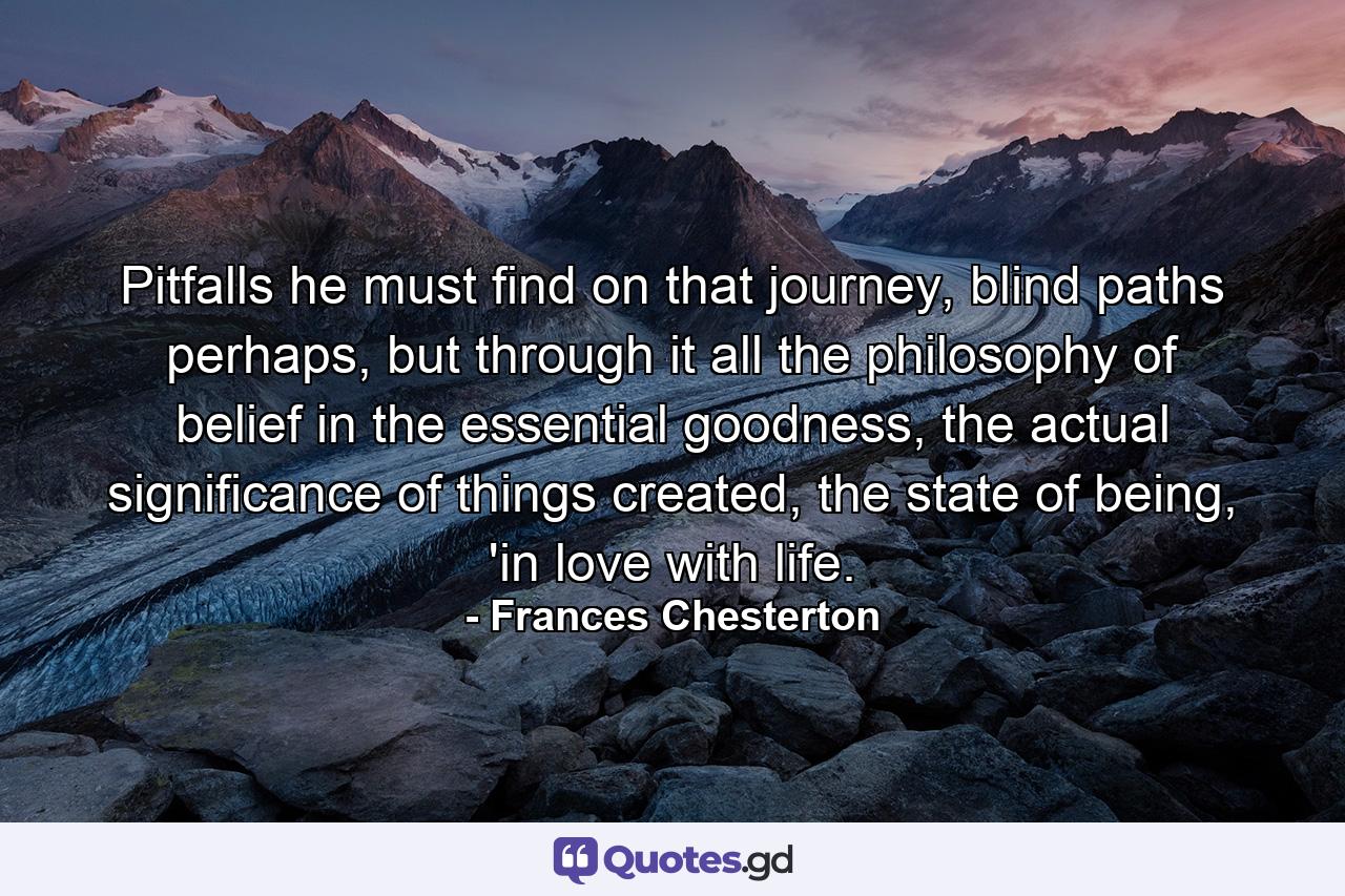 Pitfalls he must find on that journey, blind paths perhaps, but through it all the philosophy of belief in the essential goodness, the actual significance of things created, the state of being, 'in love with life. - Quote by Frances Chesterton