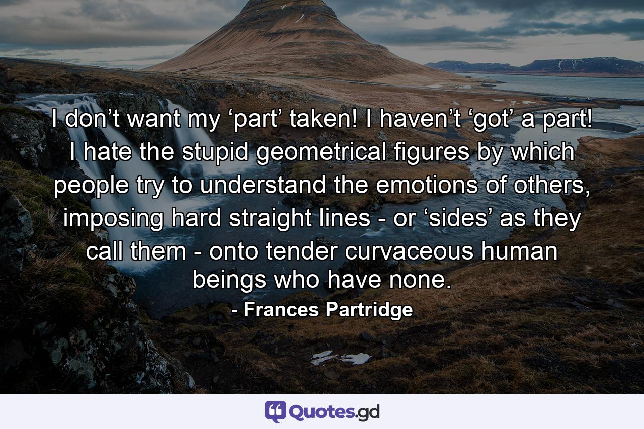 I don’t want my ‘part’ taken! I haven’t ‘got’ a part! I hate the stupid geometrical figures by which people try to understand the emotions of others, imposing hard straight lines - or ‘sides’ as they call them - onto tender curvaceous human beings who have none. - Quote by Frances Partridge