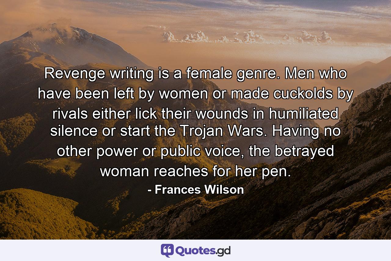 Revenge writing is a female genre. Men who have been left by women or made cuckolds by rivals either lick their wounds in humiliated silence or start the Trojan Wars. Having no other power or public voice, the betrayed woman reaches for her pen. - Quote by Frances Wilson