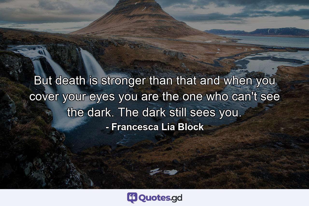 But death is stronger than that and when you cover your eyes you are the one who can't see the dark. The dark still sees you. - Quote by Francesca Lia Block