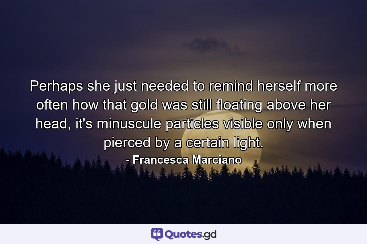 Perhaps she just needed to remind herself more often how that gold was still floating above her head, it's minuscule particles visible only when pierced by a certain light. - Quote by Francesca Marciano