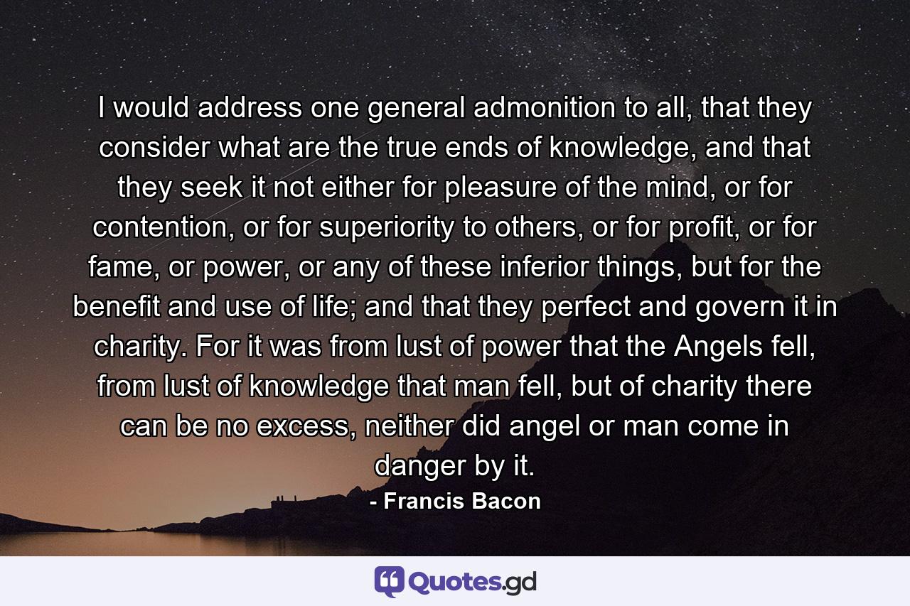 I would address one general admonition to all, that they consider what are the true ends of knowledge, and that they seek it not either for pleasure of the mind, or for contention, or for superiority to others, or for profit, or for fame, or power, or any of these inferior things, but for the benefit and use of life; and that they perfect and govern it in charity. For it was from lust of power that the Angels fell, from lust of knowledge that man fell, but of charity there can be no excess, neither did angel or man come in danger by it. - Quote by Francis Bacon