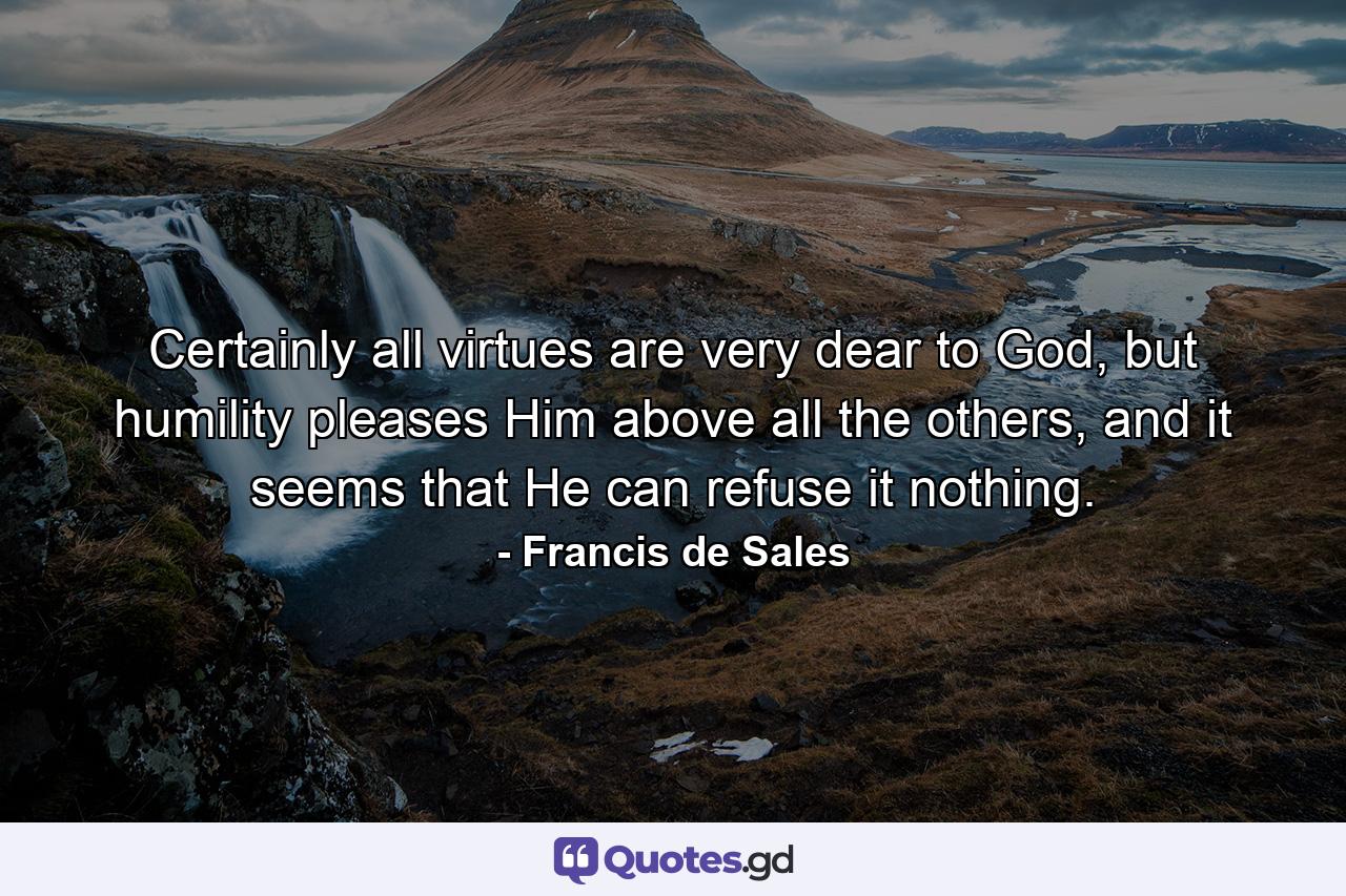 Certainly all virtues are very dear to God, but humility pleases Him above all the others, and it seems that He can refuse it nothing. - Quote by Francis de Sales