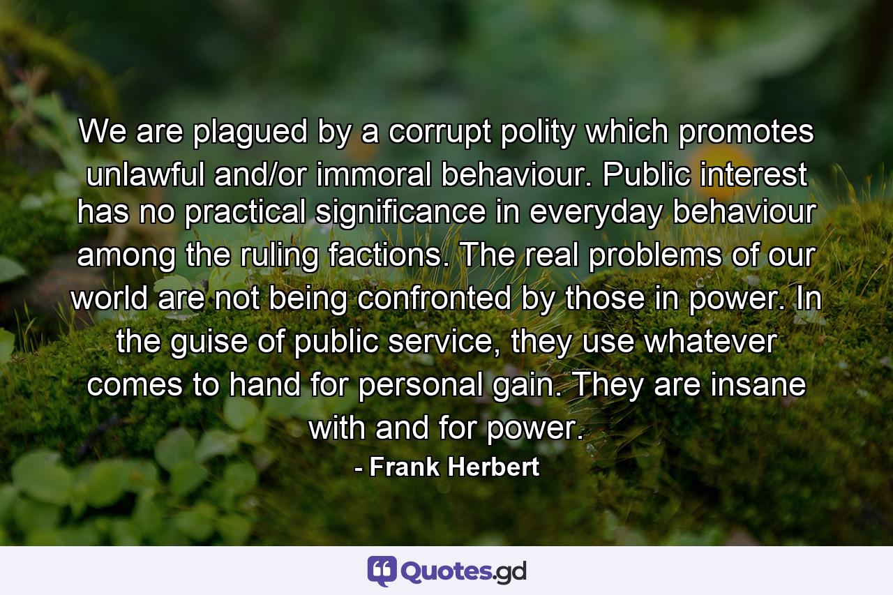 We are plagued by a corrupt polity which promotes unlawful and/or immoral behaviour. Public interest has no practical significance in everyday behaviour among the ruling factions. The real problems of our world are not being confronted by those in power. In the guise of public service, they use whatever comes to hand for personal gain. They are insane with and for power. - Quote by Frank Herbert