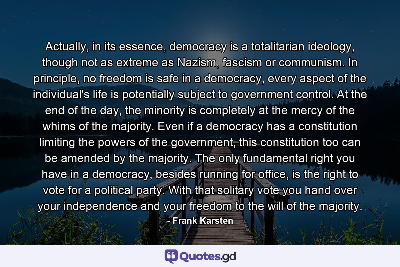 Actually, in its essence, democracy is a totalitarian ideology, though not as extreme as Nazism, fascism or communism. In principle, no freedom is safe in a democracy, every aspect of the individual's life is potentially subject to government control. At the end of the day, the minority is completely at the mercy of the whims of the majority. Even if a democracy has a constitution limiting the powers of the government, this constitution too can be amended by the majority. The only fundamental right you have in a democracy, besides running for office, is the right to vote for a political party. With that solitary vote you hand over your independence and your freedom to the will of the majority. - Quote by Frank Karsten