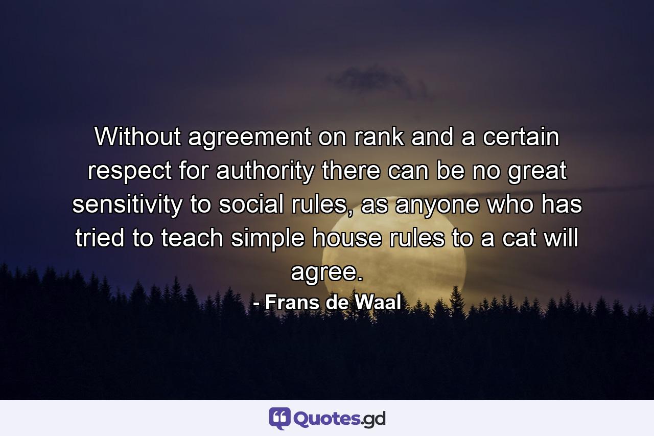 Without agreement on rank and a certain respect for authority there can be no great sensitivity to social rules, as anyone who has tried to teach simple house rules to a cat will agree. - Quote by Frans de Waal