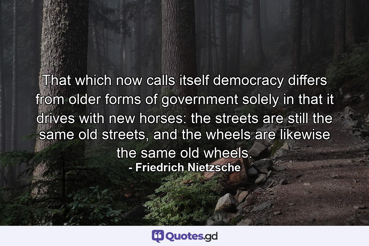 That which now calls itself democracy differs from older forms of government solely in that it drives with new horses: the streets are still the same old streets, and the wheels are likewise the same old wheels. - Quote by Friedrich Nietzsche