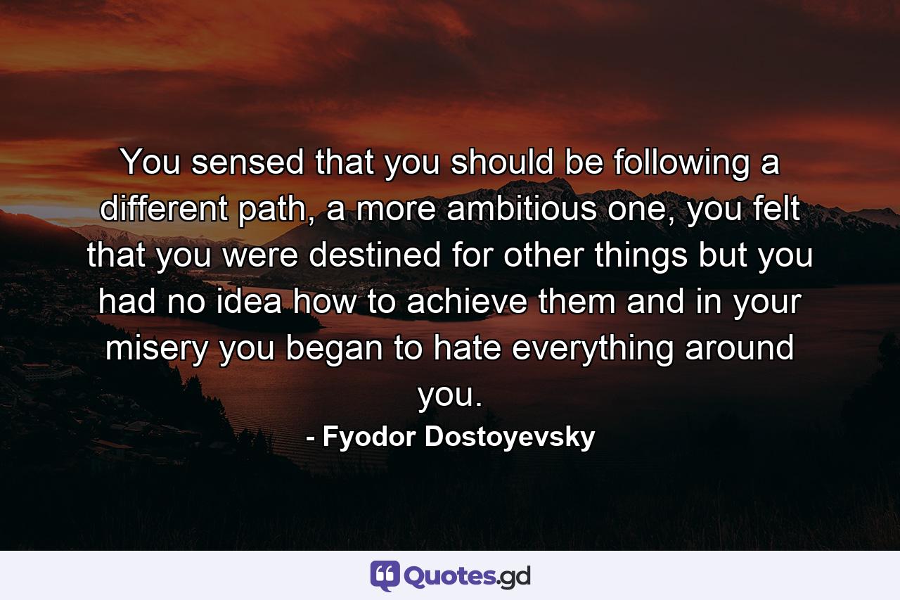 You sensed that you should be following a different path, a more ambitious one, you felt that you were destined for other things but you had no idea how to achieve them and in your misery you began to hate everything around you. - Quote by Fyodor Dostoyevsky