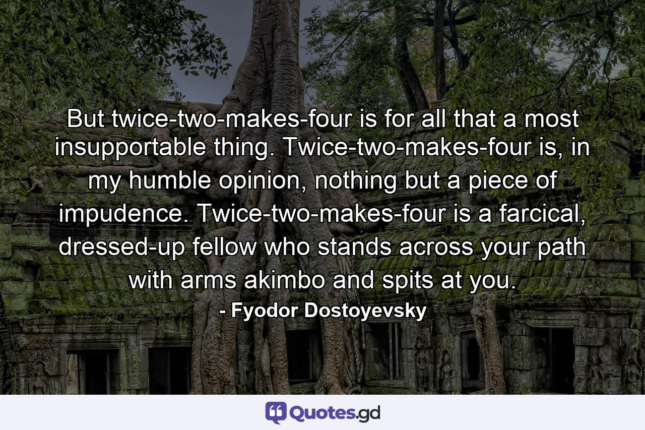 But twice-two-makes-four is for all that a most insupportable thing. Twice-two-makes-four is, in my humble opinion, nothing but a piece of impudence. Twice-two-makes-four is a farcical, dressed-up fellow who stands across your path with arms akimbo and spits at you. - Quote by Fyodor Dostoyevsky