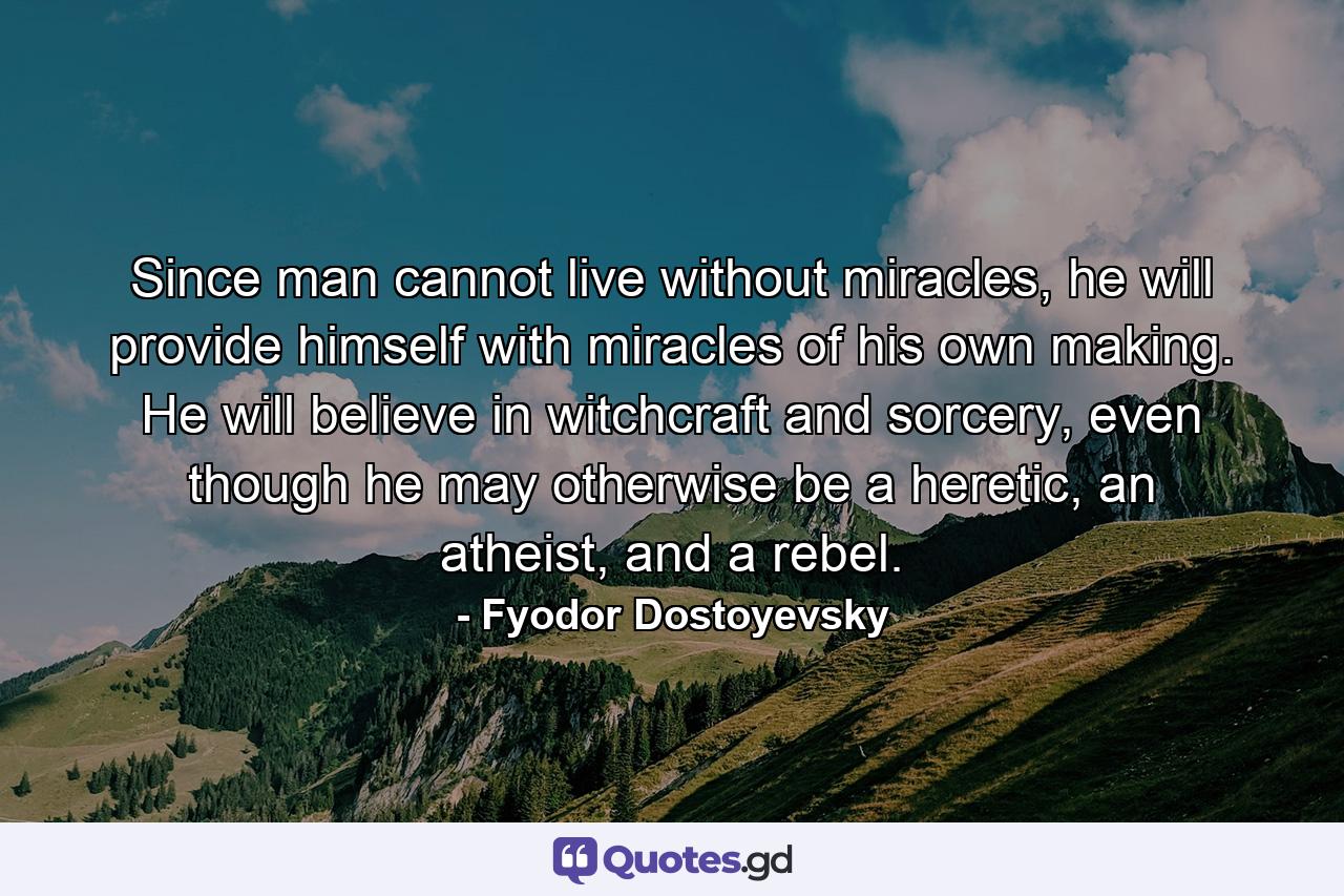 Since man cannot live without miracles, he will provide himself with miracles of his own making. He will believe in witchcraft and sorcery, even though he may otherwise be a heretic, an atheist, and a rebel. - Quote by Fyodor Dostoyevsky