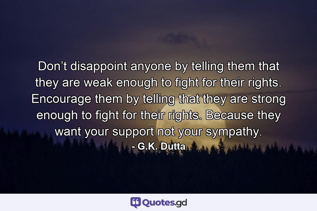 Don’t disappoint anyone by telling them that they are weak enough to fight for their rights. Encourage them by telling that they are strong enough to fight for their rights. Because they want your support not your sympathy. - Quote by G.K. Dutta