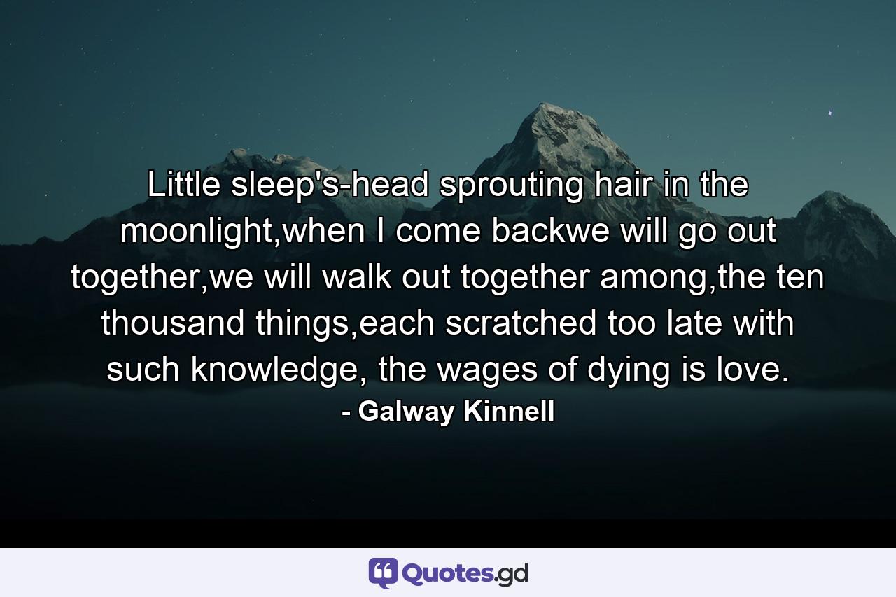 Little sleep's-head sprouting hair in the moonlight,when I come backwe will go out together,we will walk out together among,the ten thousand things,each scratched too late with such knowledge, the wages of dying is love. - Quote by Galway Kinnell