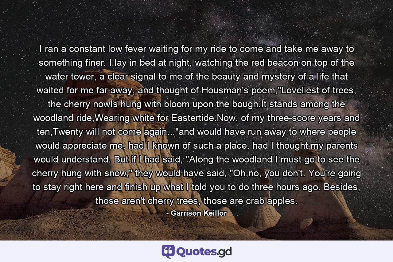 I ran a constant low fever waiting for my ride to come and take me away to something finer. I lay in bed at night, watching the red beacon on top of the water tower, a clear signal to me of the beauty and mystery of a life that waited for me far away, and thought of Housman's poem,