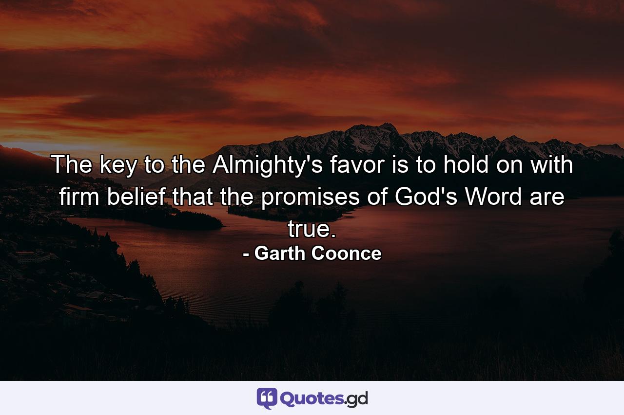 The key to the Almighty's favor is to hold on with firm belief that the promises of God's Word are true. - Quote by Garth Coonce