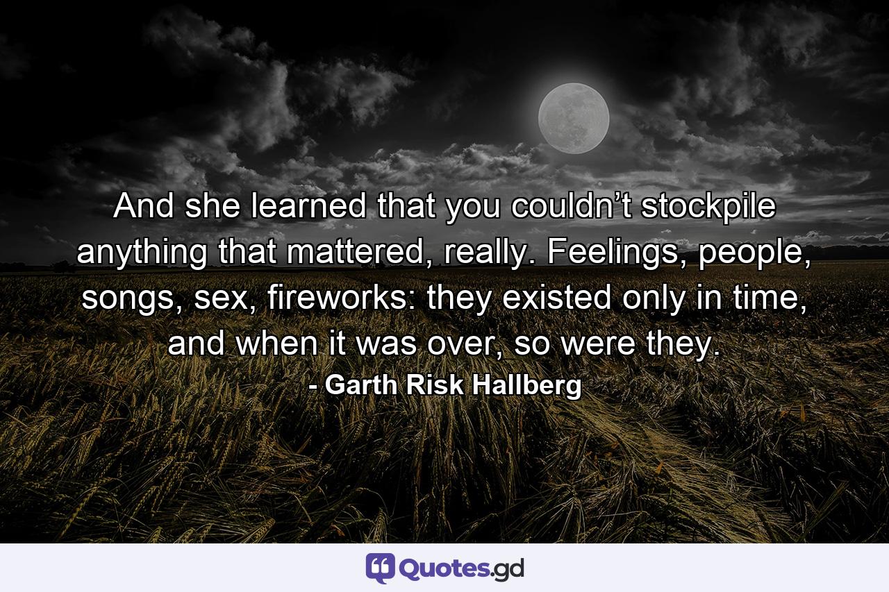 And she learned that you couldn’t stockpile anything that mattered, really. Feelings, people, songs, sex, fireworks: they existed only in time, and when it was over, so were they. - Quote by Garth Risk Hallberg