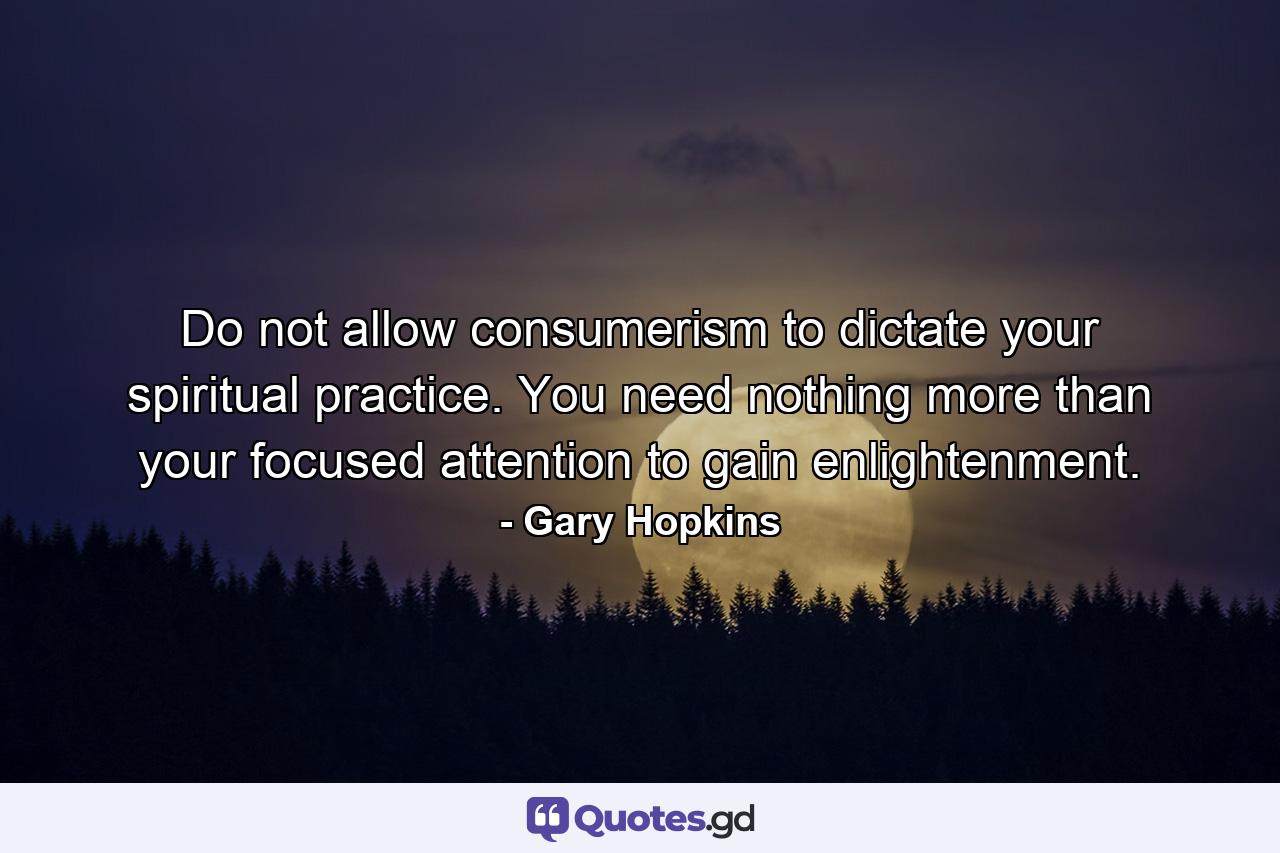 Do not allow consumerism to dictate your spiritual practice. You need nothing more than your focused attention to gain enlightenment. - Quote by Gary Hopkins