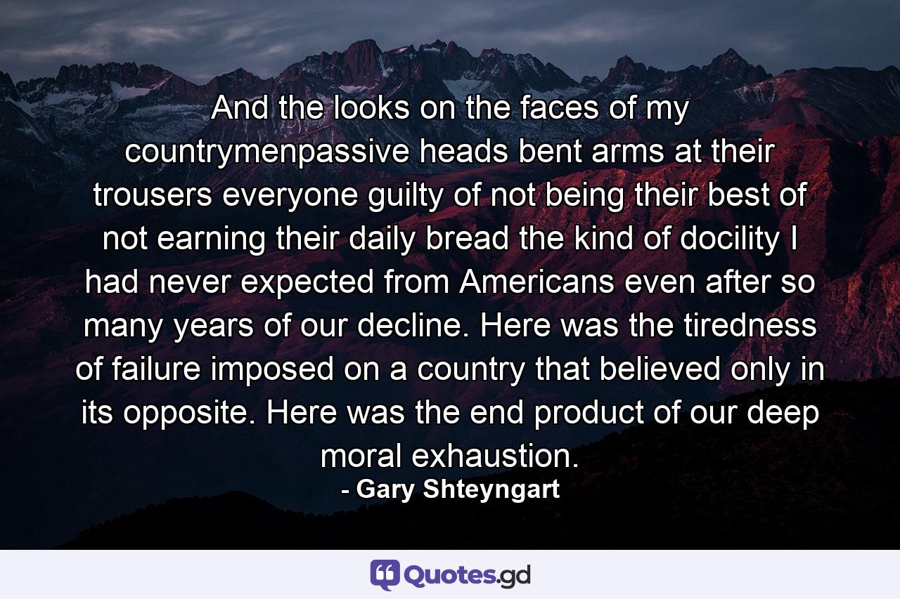 And the looks on the faces of my countrymenpassive heads bent arms at their trousers everyone guilty of not being their best of not earning their daily bread the kind of docility I had never expected from Americans even after so many years of our decline. Here was the tiredness of failure imposed on a country that believed only in its opposite. Here was the end product of our deep moral exhaustion. - Quote by Gary Shteyngart