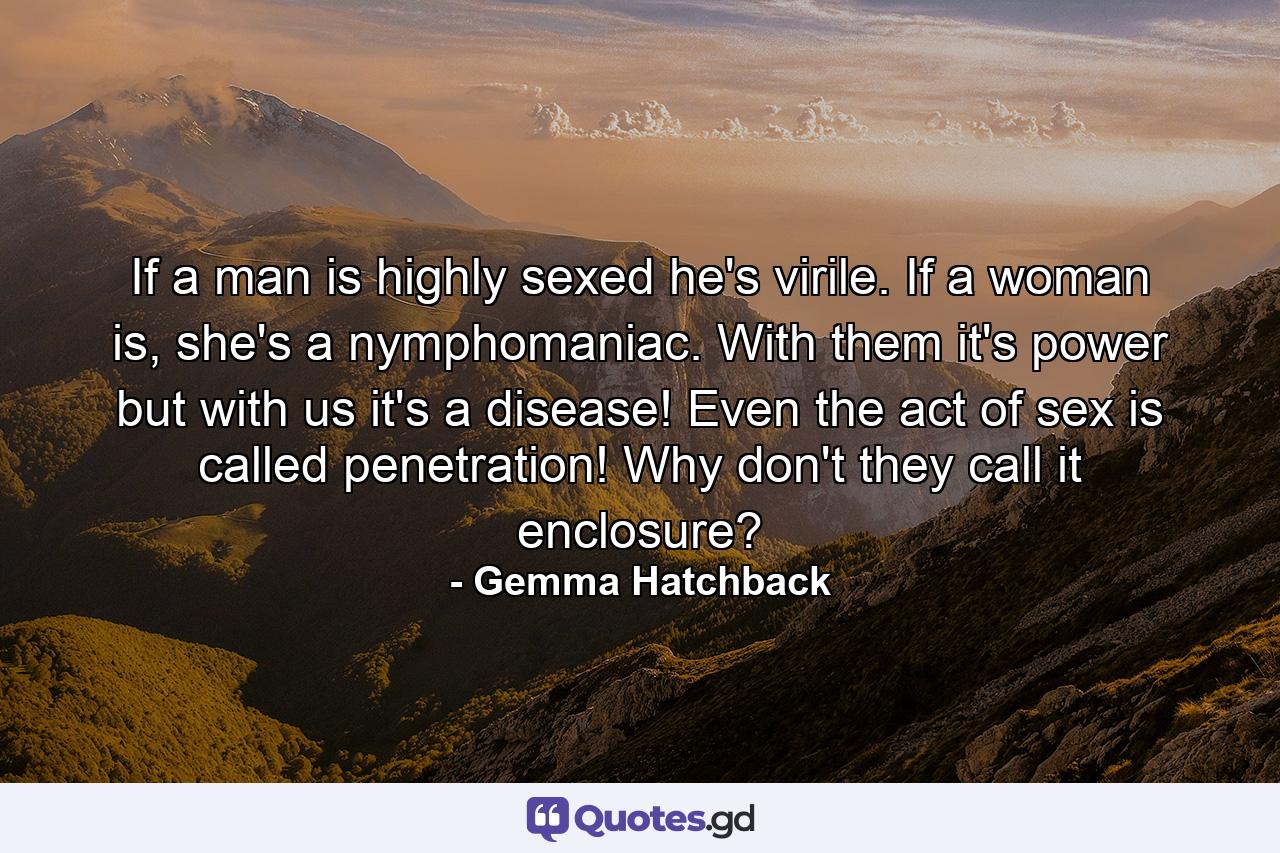 If a man is highly sexed he's virile. If a woman is, she's a nymphomaniac. With them it's power but with us it's a disease! Even the act of sex is called penetration! Why don't they call it enclosure? - Quote by Gemma Hatchback