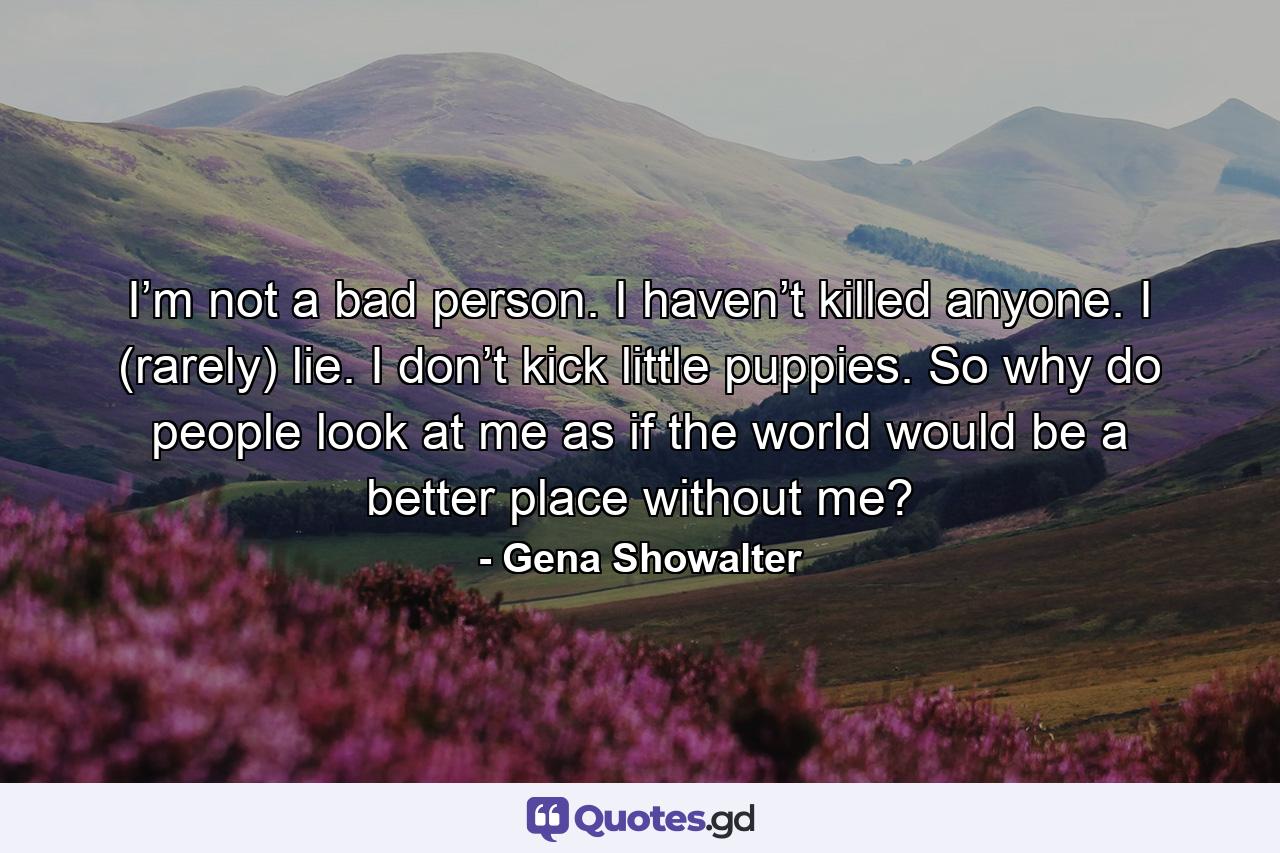 I’m not a bad person. I haven’t killed anyone. I (rarely) lie. I don’t kick little puppies. So why do people look at me as if the world would be a better place without me? - Quote by Gena Showalter