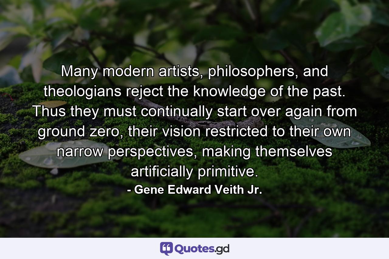 Many modern artists, philosophers, and theologians reject the knowledge of the past. Thus they must continually start over again from ground zero, their vision restricted to their own narrow perspectives, making themselves artificially primitive. - Quote by Gene Edward Veith Jr.