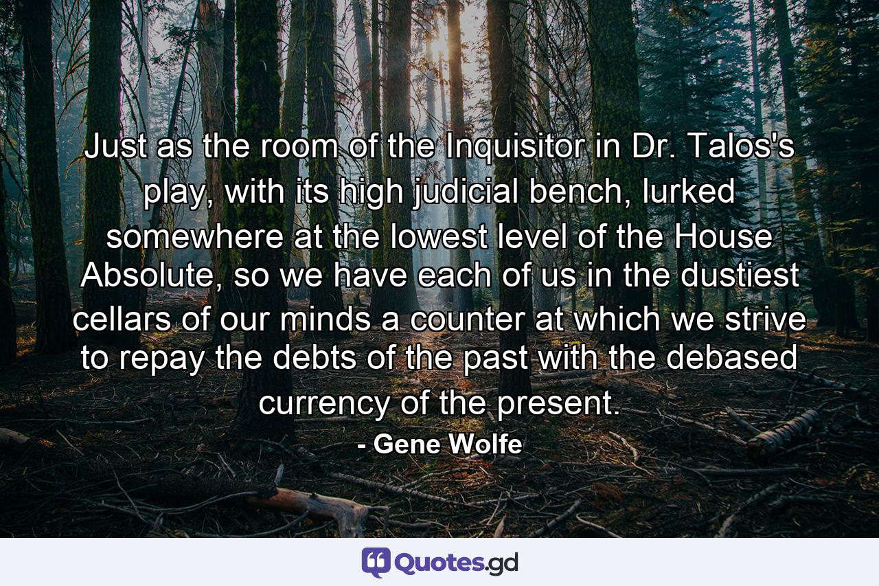 Just as the room of the Inquisitor in Dr. Talos's play, with its high judicial bench, lurked somewhere at the lowest level of the House Absolute, so we have each of us in the dustiest cellars of our minds a counter at which we strive to repay the debts of the past with the debased currency of the present. - Quote by Gene Wolfe