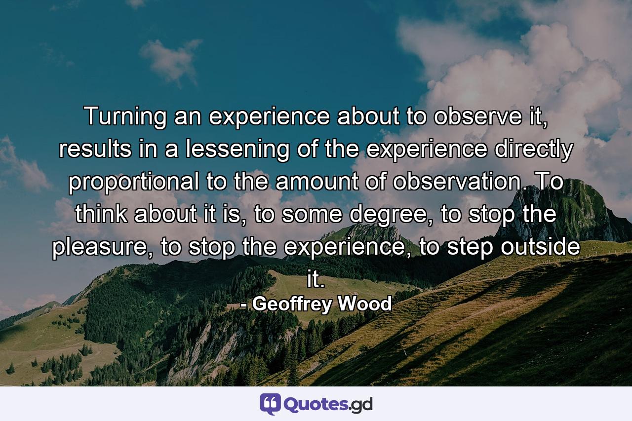 Turning an experience about to observe it, results in a lessening of the experience directly proportional to the amount of observation. To think about it is, to some degree, to stop the pleasure, to stop the experience, to step outside it. - Quote by Geoffrey Wood