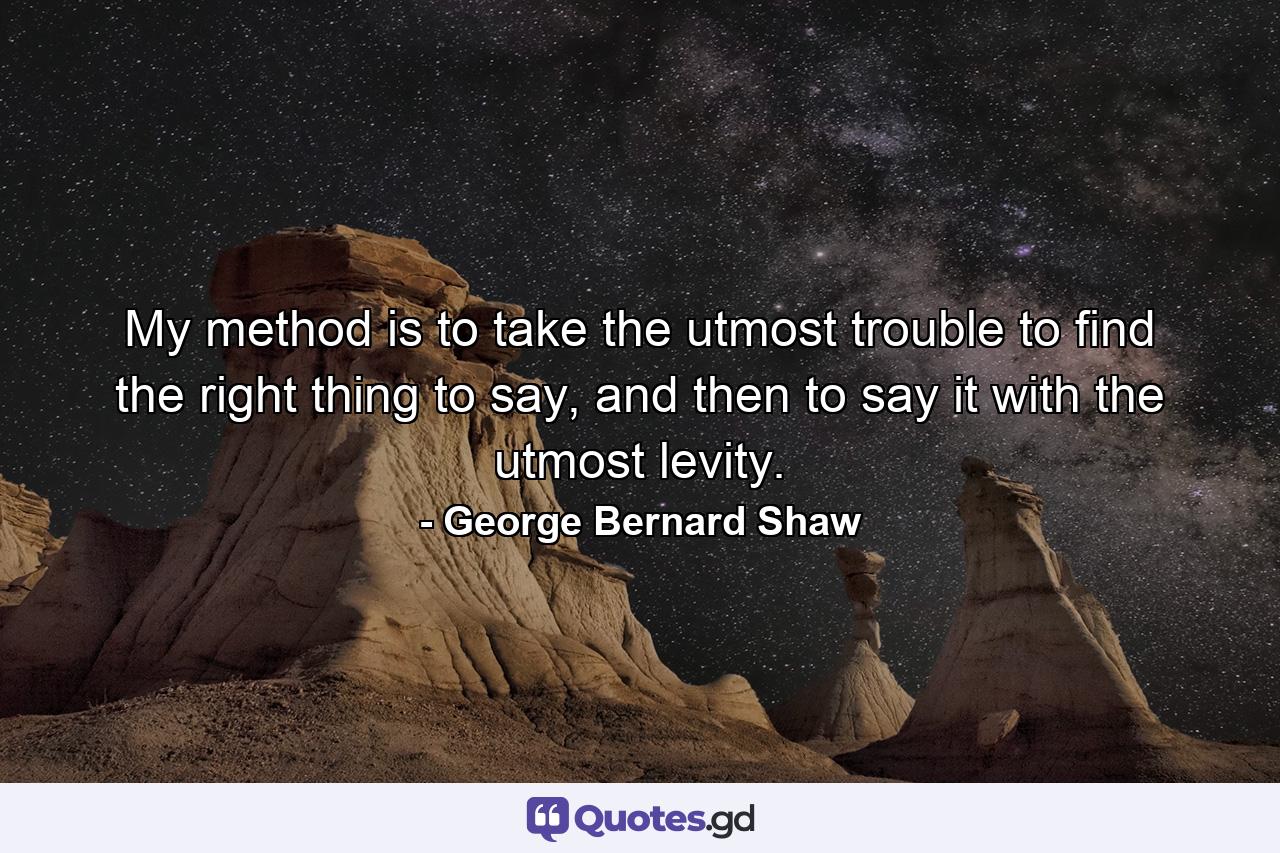 My method is to take the utmost trouble to find the right thing to say, and then to say it with the utmost levity. - Quote by George Bernard Shaw