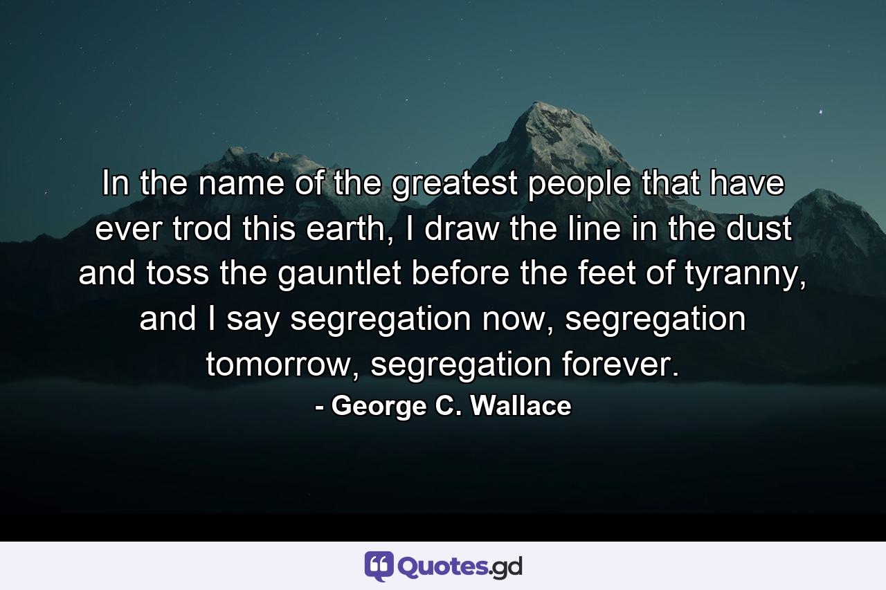 In the name of the greatest people that have ever trod this earth, I draw the line in the dust and toss the gauntlet before the feet of tyranny, and I say segregation now, segregation tomorrow, segregation forever. - Quote by George C. Wallace