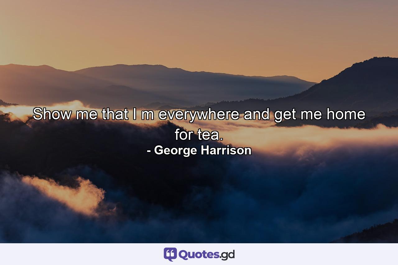 Show me that I m everywhere and get me home for tea. - Quote by George Harrison