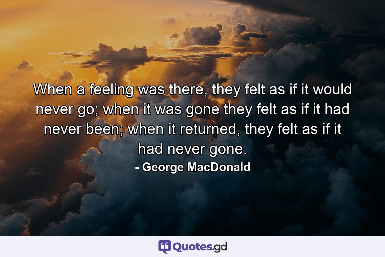 When a feeling was there, they felt as if it would never go; when it was gone they felt as if it had never been; when it returned, they felt as if it had never gone. - Quote by George MacDonald