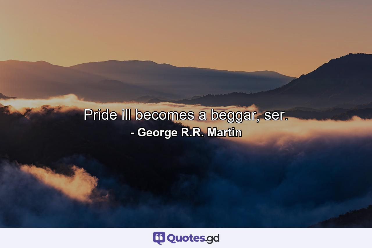 Pride ill becomes a beggar, ser. - Quote by George R.R. Martin