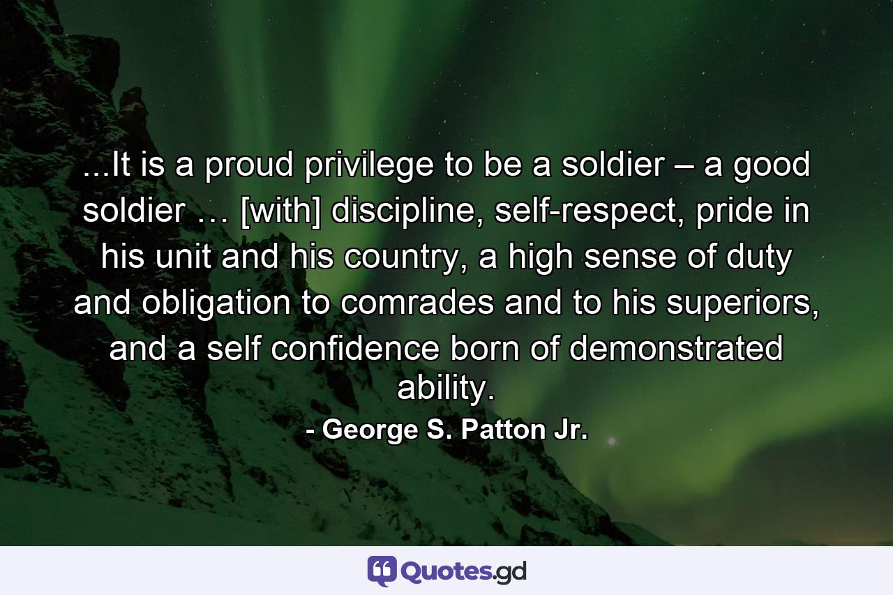 ...It is a proud privilege to be a soldier – a good soldier … [with] discipline, self-respect, pride in his unit and his country, a high sense of duty and obligation to comrades and to his superiors, and a self confidence born of demonstrated ability. - Quote by George S. Patton Jr.