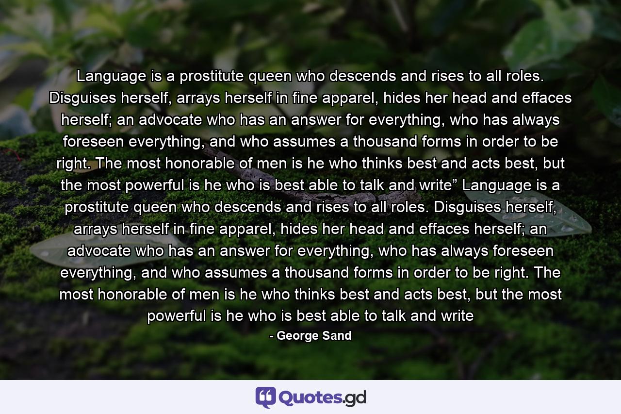 Language is a prostitute queen who descends and rises to all roles. Disguises herself, arrays herself in fine apparel, hides her head and effaces herself; an advocate who has an answer for everything, who has always foreseen everything, and who assumes a thousand forms in order to be right. The most honorable of men is he who thinks best and acts best, but the most powerful is he who is best able to talk and write” Language is a prostitute queen who descends and rises to all roles. Disguises herself, arrays herself in fine apparel, hides her head and effaces herself; an advocate who has an answer for everything, who has always foreseen everything, and who assumes a thousand forms in order to be right. The most honorable of men is he who thinks best and acts best, but the most powerful is he who is best able to talk and write - Quote by George Sand