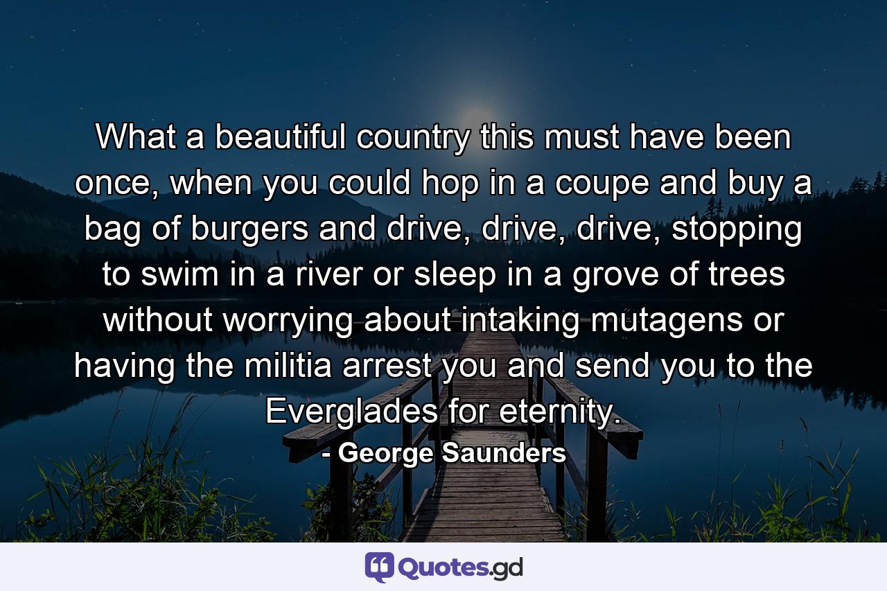 What a beautiful country this must have been once, when you could hop in a coupe and buy a bag of burgers and drive, drive, drive, stopping to swim in a river or sleep in a grove of trees without worrying about intaking mutagens or having the militia arrest you and send you to the Everglades for eternity. - Quote by George Saunders