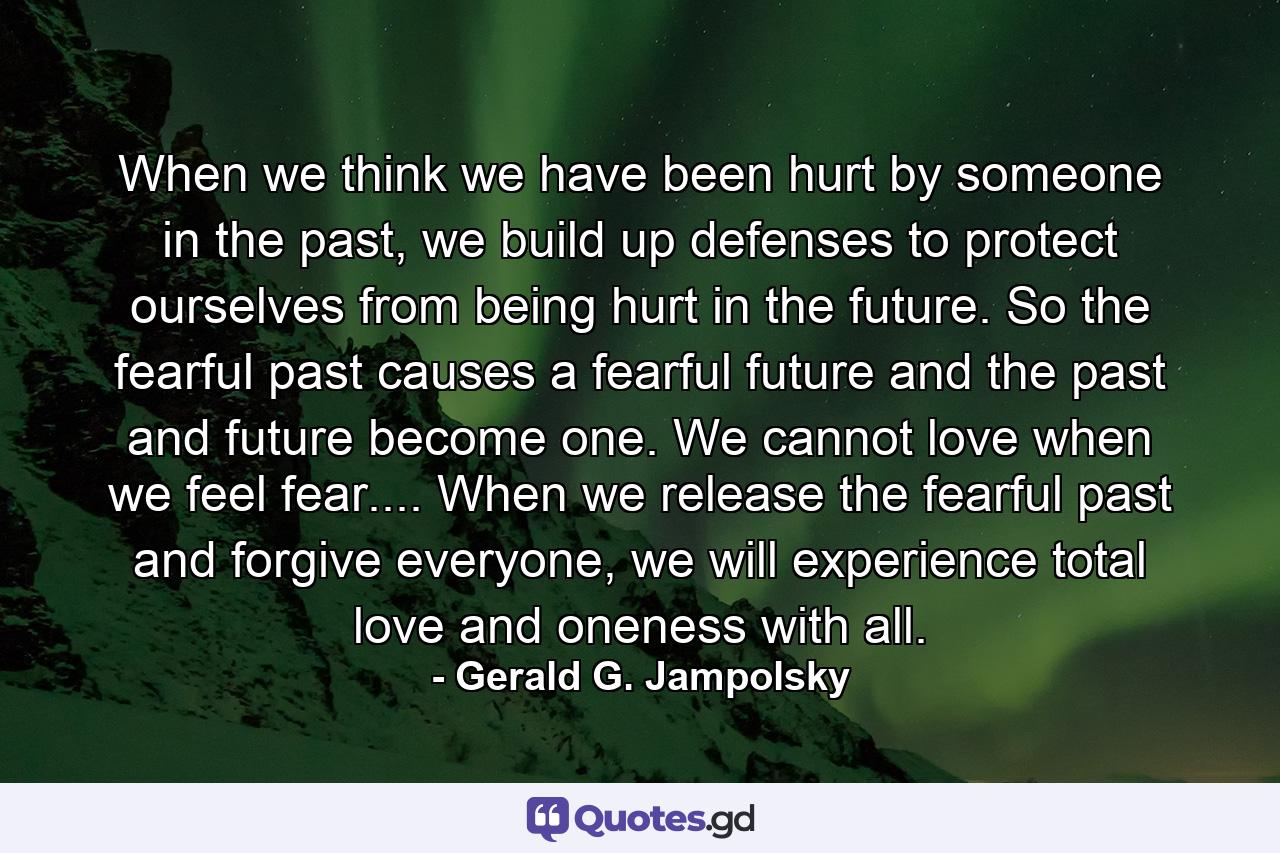 When we think we have been hurt by someone in the past, we build up defenses to protect ourselves from being hurt in the future. So the fearful past causes a fearful future and the past and future become one. We cannot love when we feel fear.... When we release the fearful past and forgive everyone, we will experience total love and oneness with all. - Quote by Gerald G. Jampolsky