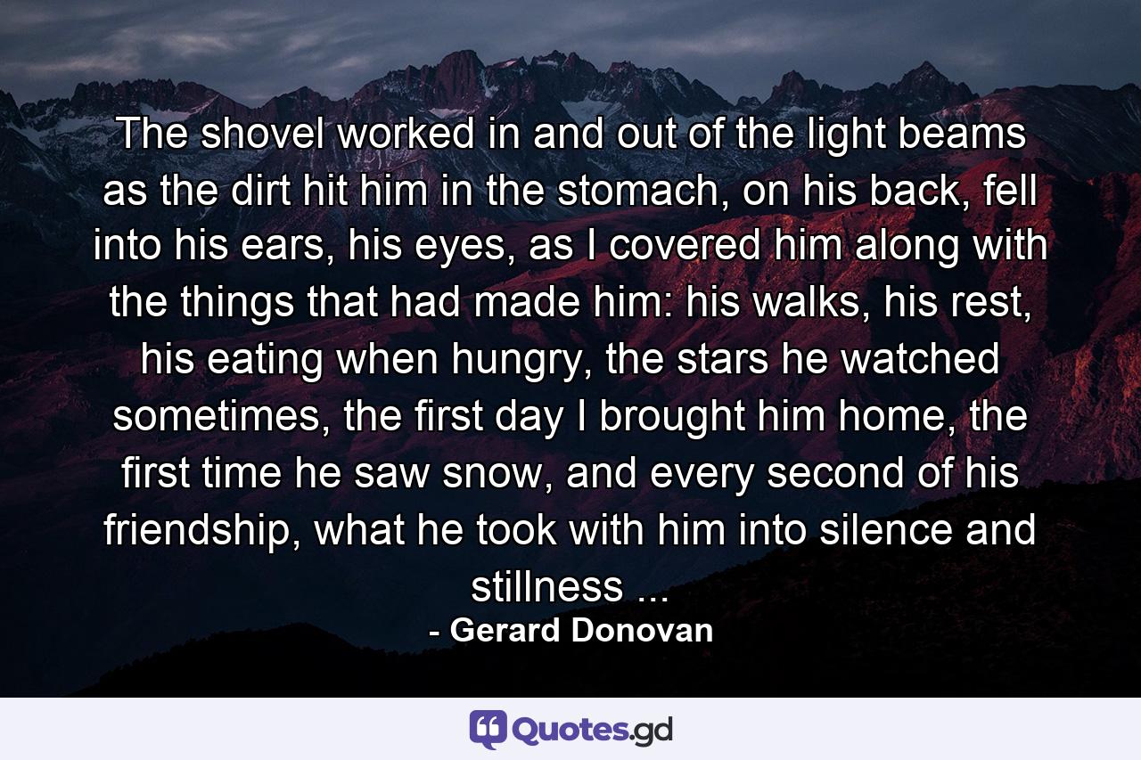 The shovel worked in and out of the light beams as the dirt hit him in the stomach, on his back, fell into his ears, his eyes, as I covered him along with the things that had made him: his walks, his rest, his eating when hungry, the stars he watched sometimes, the first day I brought him home, the first time he saw snow, and every second of his friendship, what he took with him into silence and stillness ... - Quote by Gerard Donovan