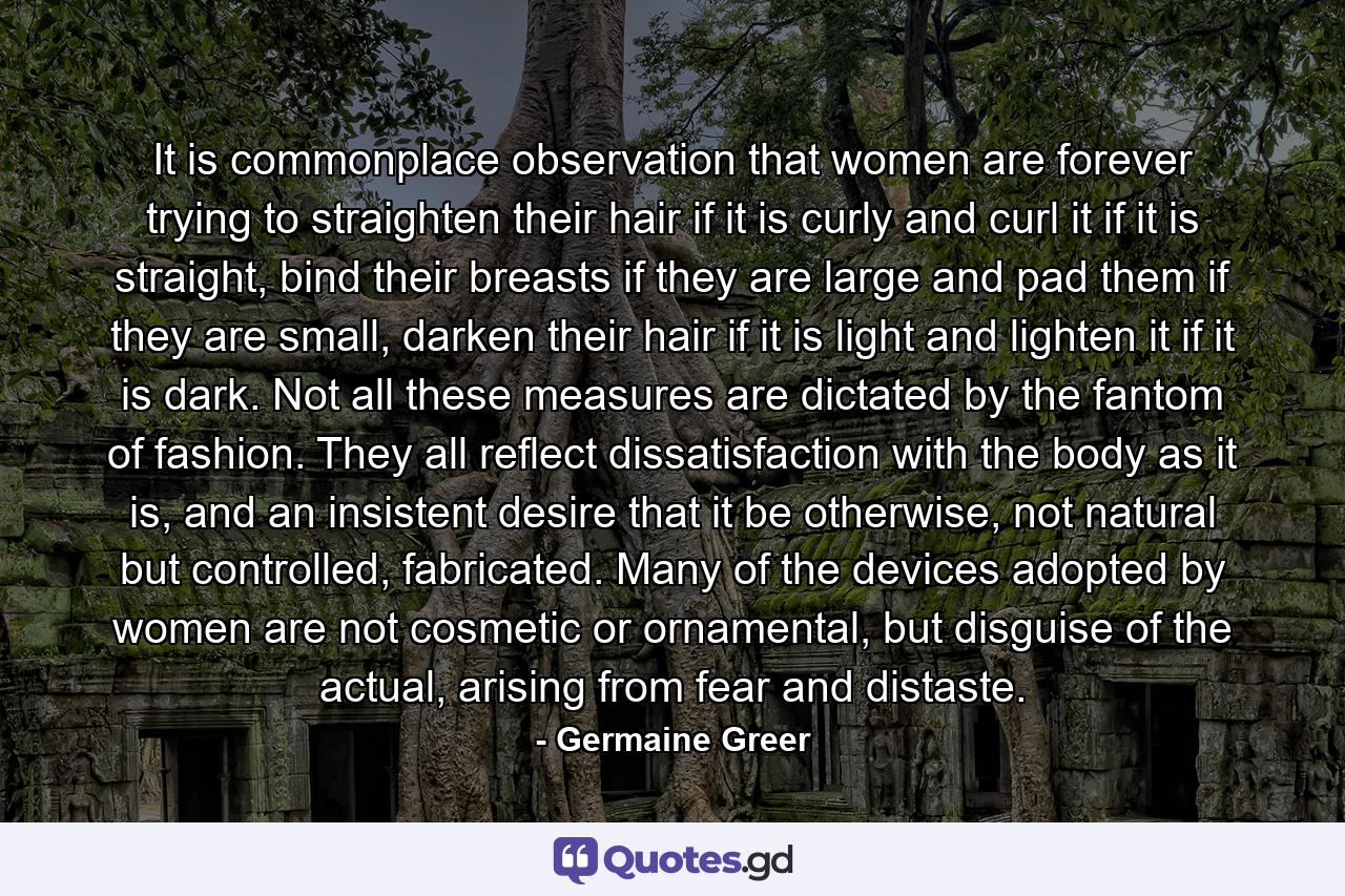 It is commonplace observation that women are forever trying to straighten their hair if it is curly and curl it if it is straight, bind their breasts if they are large and pad them if they are small, darken their hair if it is light and lighten it if it is dark. Not all these measures are dictated by the fantom of fashion. They all reflect dissatisfaction with the body as it is, and an insistent desire that it be otherwise, not natural but controlled, fabricated. Many of the devices adopted by women are not cosmetic or ornamental, but disguise of the actual, arising from fear and distaste. - Quote by Germaine Greer