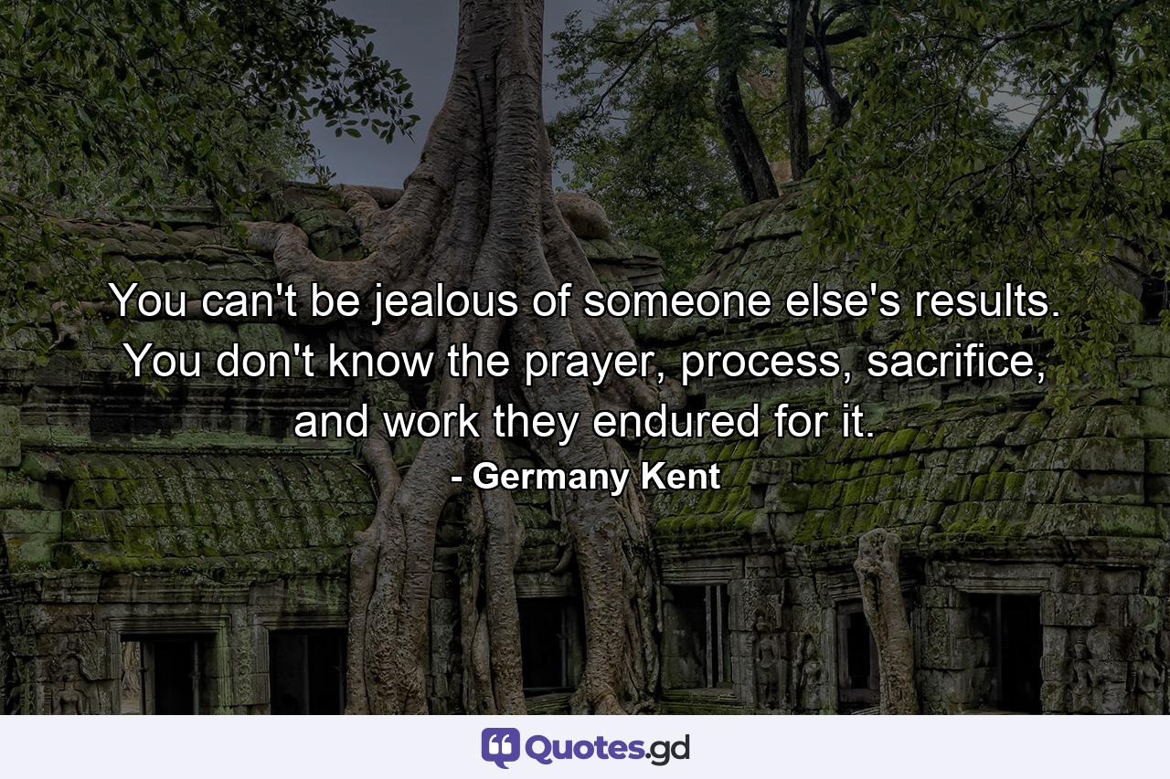 You can't be jealous of someone else's results. You don't know the prayer, process, sacrifice, and work they endured for it. - Quote by Germany Kent