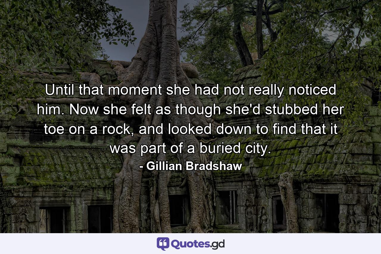 Until that moment she had not really noticed him. Now she felt as though she'd stubbed her toe on a rock, and looked down to find that it was part of a buried city. - Quote by Gillian Bradshaw