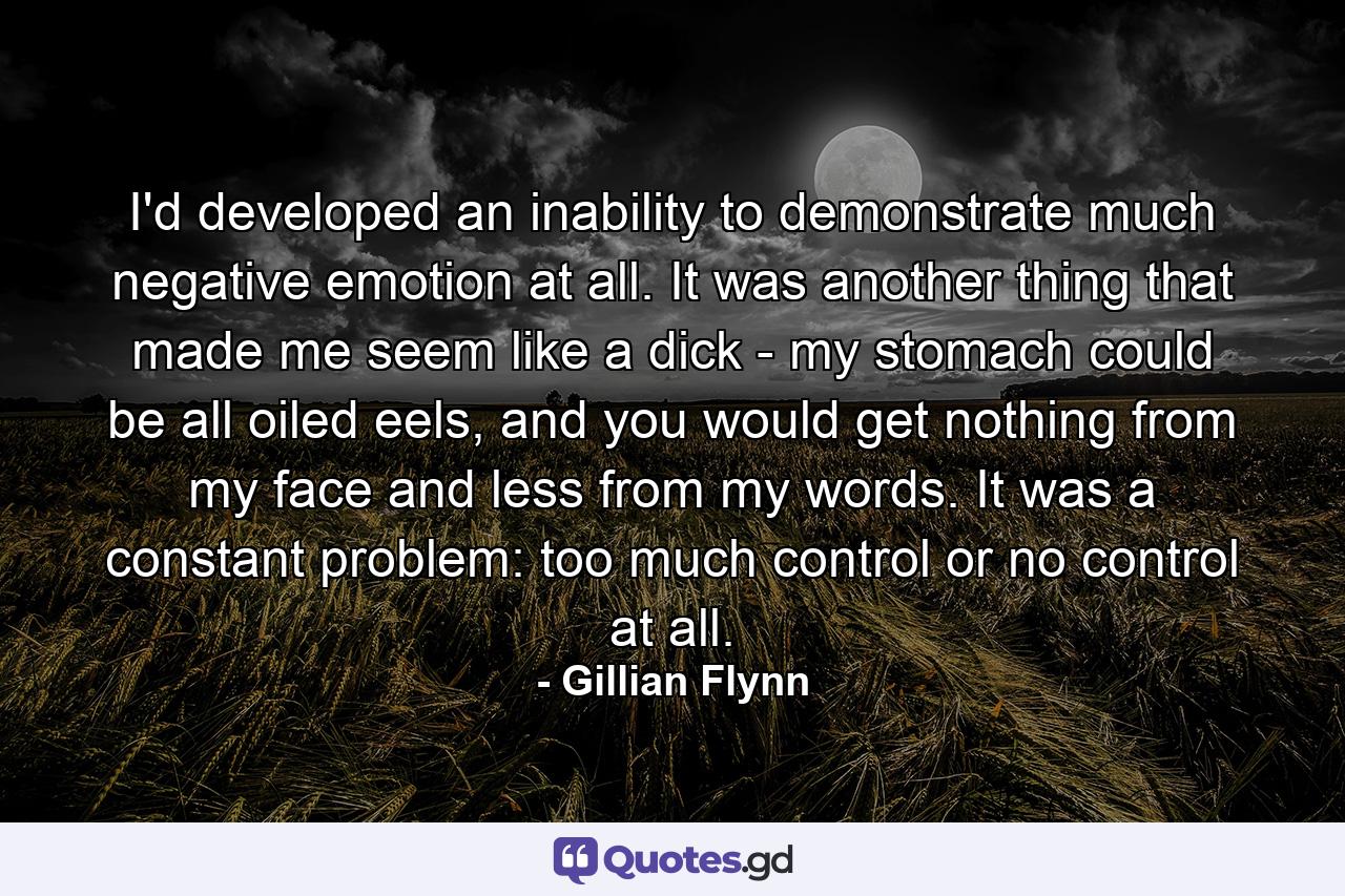 I'd developed an inability to demonstrate much negative emotion at all. It was another thing that made me seem like a dick - my stomach could be all oiled eels, and you would get nothing from my face and less from my words. It was a constant problem: too much control or no control at all. - Quote by Gillian Flynn