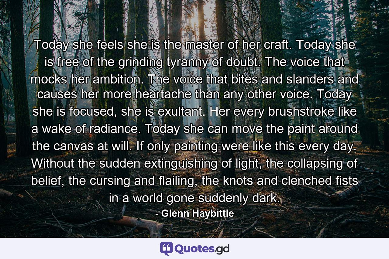 Today she feels she is the master of her craft. Today she is free of the grinding tyranny of doubt. The voice that mocks her ambition. The voice that bites and slanders and causes her more heartache than any other voice. Today she is focused, she is exultant. Her every brushstroke like a wake of radiance. Today she can move the paint around the canvas at will. If only painting were like this every day. Without the sudden extinguishing of light, the collapsing of belief, the cursing and flailing, the knots and clenched fists in a world gone suddenly dark. - Quote by Glenn Haybittle