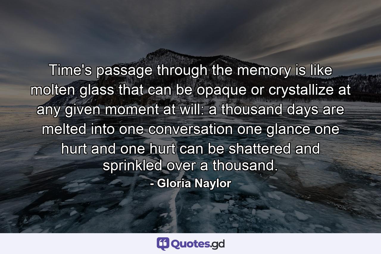 Time's passage through the memory is like molten glass that can be opaque or crystallize at any given moment at will: a thousand days are melted into one conversation  one glance  one hurt  and one hurt can be shattered and sprinkled over a thousand. - Quote by Gloria Naylor