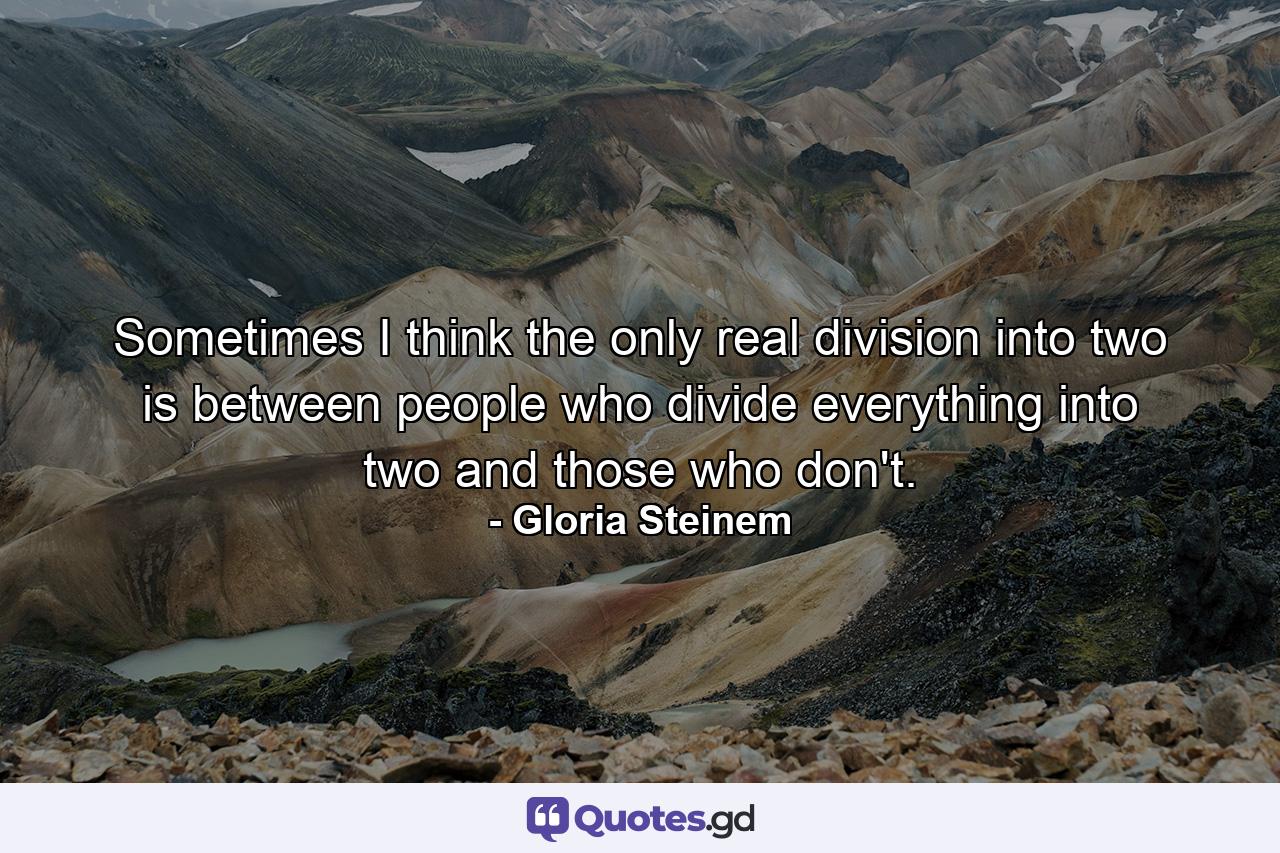 Sometimes I think the only real division into two is between people who divide everything into two and those who don't. - Quote by Gloria Steinem