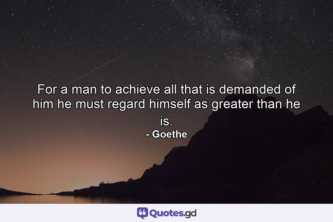 For a man to achieve all that is demanded of him he must regard himself as greater than he is. - Quote by Goethe