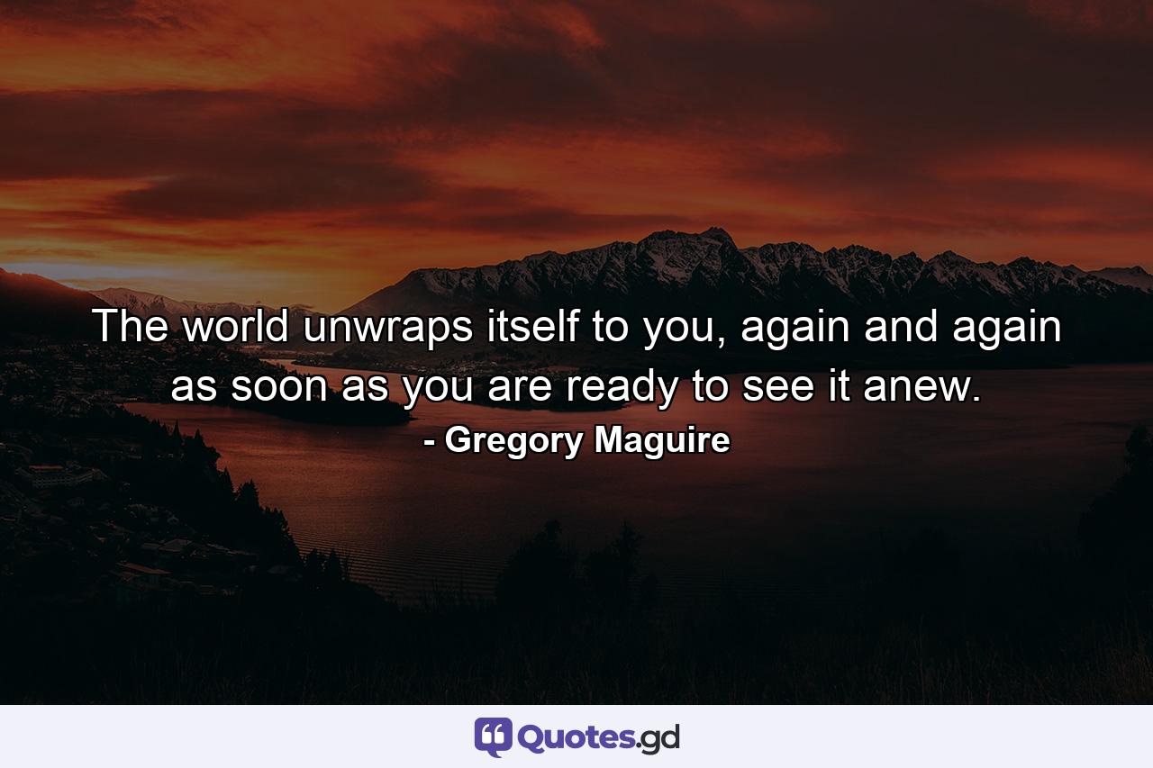 The world unwraps itself to you, again and again as soon as you are ready to see it anew. - Quote by Gregory Maguire