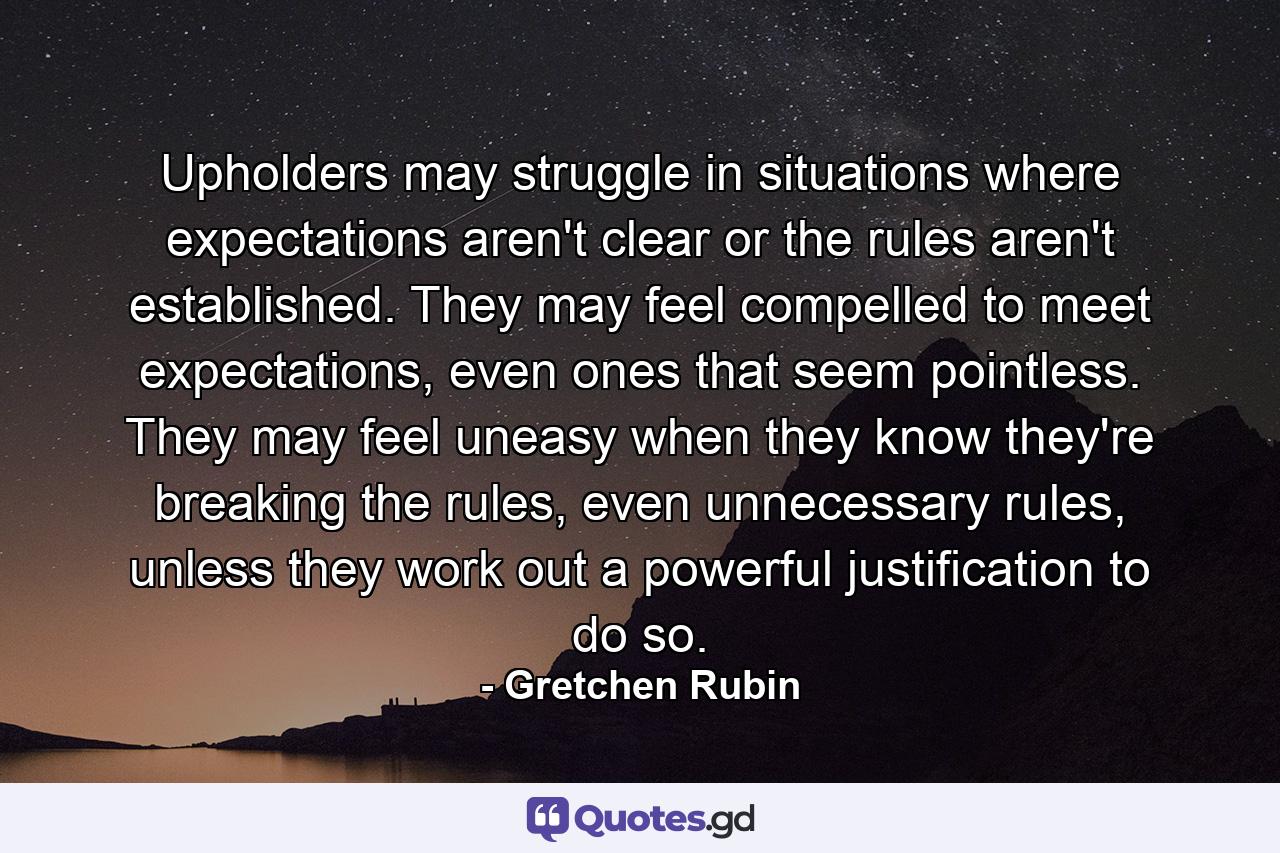 Upholders may struggle in situations where expectations aren't clear or the rules aren't established. They may feel compelled to meet expectations, even ones that seem pointless. They may feel uneasy when they know they're breaking the rules, even unnecessary rules, unless they work out a powerful justification to do so. - Quote by Gretchen Rubin