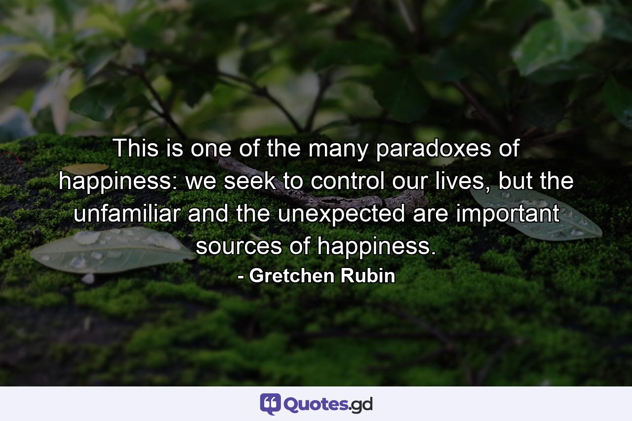 This is one of the many paradoxes of happiness: we seek to control our lives, but the unfamiliar and the unexpected are important sources of happiness. - Quote by Gretchen Rubin